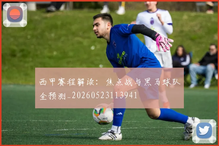 西甲赛程解读：焦点战与黑马球队全预测_20260523113941