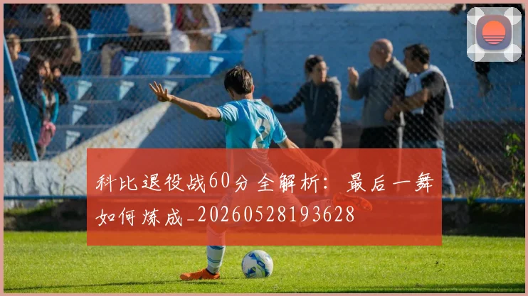 科比退役战60分全解析：最后一舞如何炼成_20260528193628